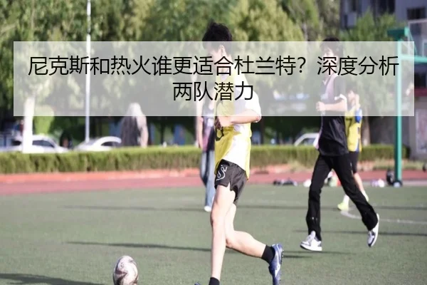 尼克斯和热火谁更适合杜兰特？深度分析两队潜力